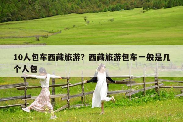 10人包车西藏旅游?西藏旅游包车一般是几个人包