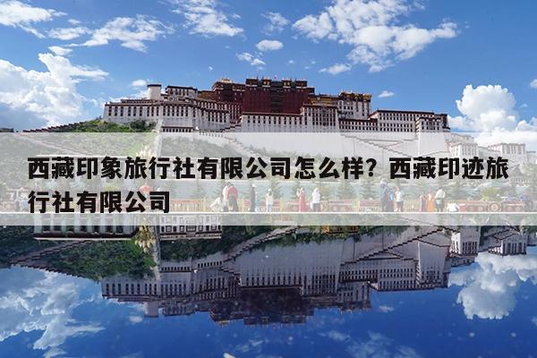 西藏印象旅行社有限公司怎么样?西藏印迹旅行社有限公司