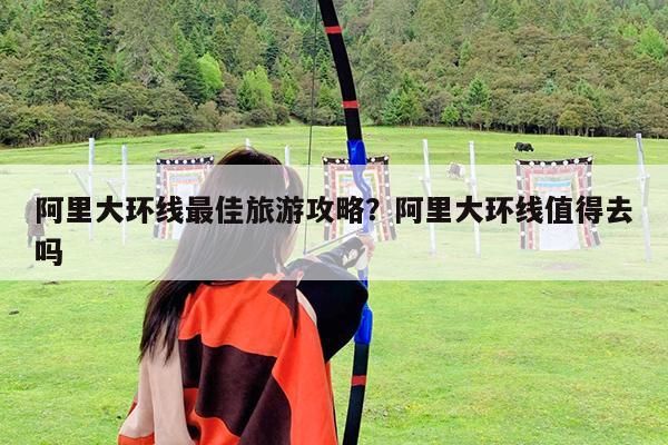 阿里大环线最佳旅游攻略?阿里大环线值得去吗
