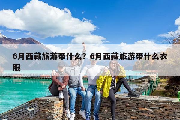 6月西藏旅游带什么?6月西藏旅游带什么衣服