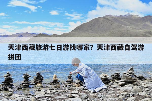 天津西藏旅游七日游找哪家?天津西藏自驾游拼团
