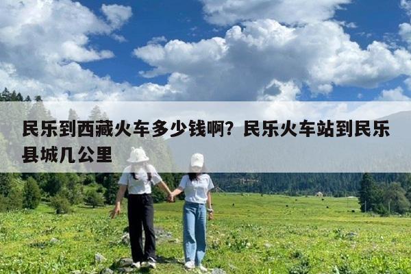 民乐到西藏火车多少钱啊?民乐火车站到民乐县城几公里