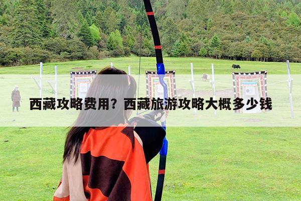 西藏攻略费用?西藏旅游攻略大概多少钱