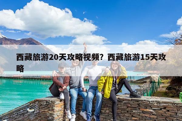 西藏旅游20天攻略视频?西藏旅游15天攻略