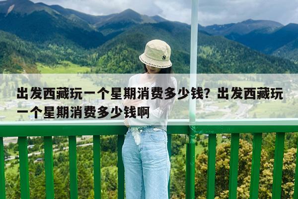 出发西藏玩一个星期消费多少钱?出发西藏玩一个星期消费多少钱啊