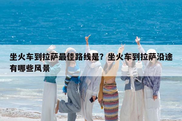 坐火车到拉萨最佳路线是?坐火车到拉萨沿途有哪些风景