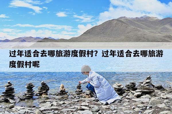 过年适合去哪旅游度假村?过年适合去哪旅游度假村呢
