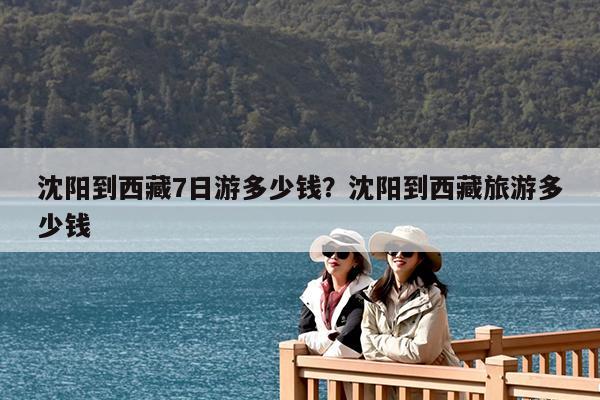 沈阳到西藏7日游多少钱?沈阳到西藏旅游多少钱
