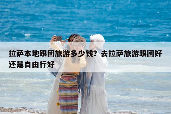 拉萨本地跟团旅游多少钱?去拉萨旅游跟团好还是自由行好