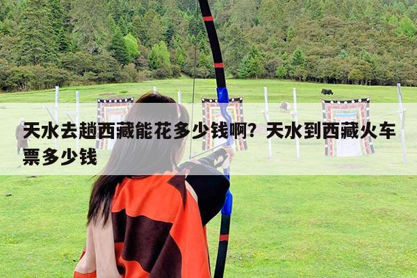 天水去趟西藏能花多少钱啊?天水到西藏火车票多少钱