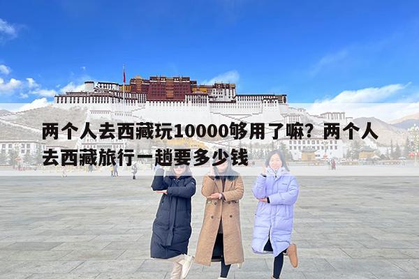 两个人去西藏玩10000够用了嘛?两个人去西藏旅行一趟要多少钱