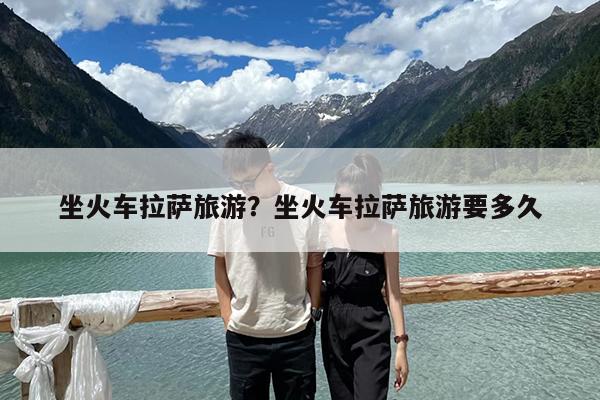 坐火车拉萨旅游?坐火车拉萨旅游要多久