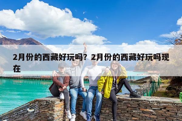 2月份的西藏好玩吗?2月份的西藏好玩吗现在