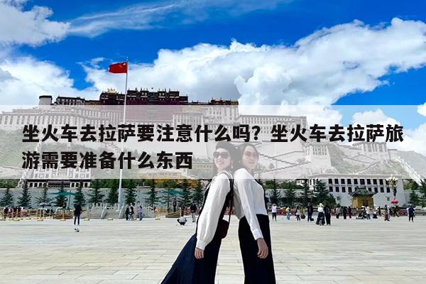 坐火车去拉萨要注意什么吗?坐火车去拉萨旅游需要准备什么东西