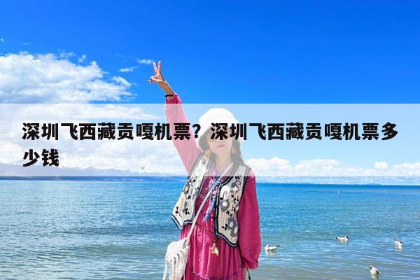 深圳飞西藏贡嘎机票?深圳飞西藏贡嘎机票多少钱