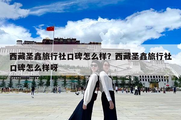 西藏圣鑫旅行社口碑怎么样?西藏圣鑫旅行社口碑怎么样呀