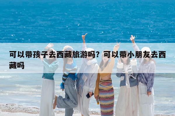 可以带孩子去西藏旅游吗?可以带小朋友去西藏吗