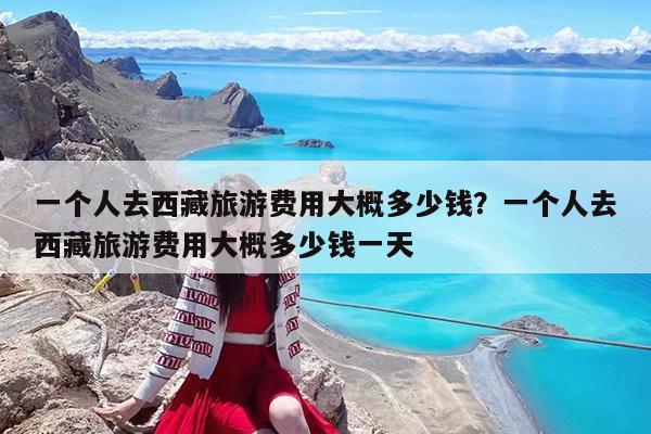 一个人去西藏旅游费用大概多少钱?一个人去西藏旅游费用大概多少钱一天