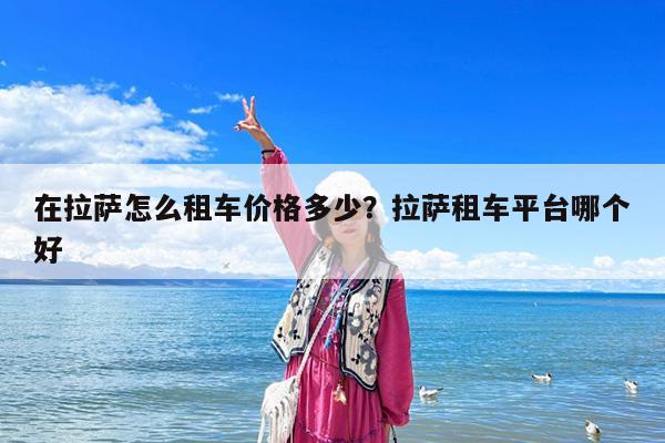 在拉萨怎么租车价格多少?拉萨租车平台哪个好