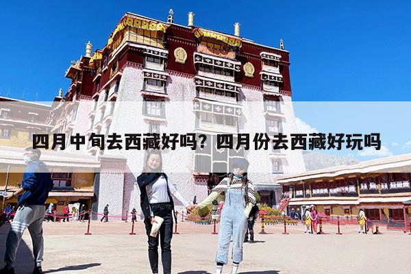 四月中旬去西藏好吗?四月份去西藏好玩吗