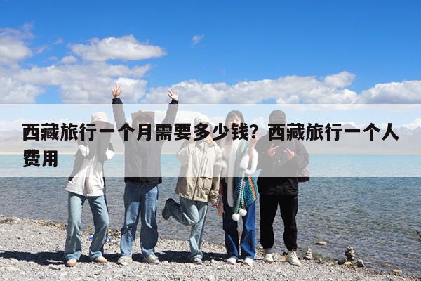 西藏旅行一个月需要多少钱?西藏旅行一个人费用