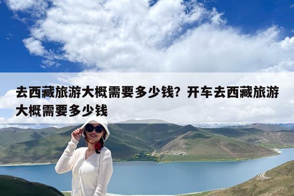 去西藏旅游大概需要多少钱?开车去西藏旅游大概需要多少钱