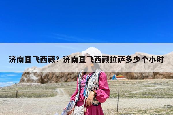 济南直飞西藏?济南直飞西藏拉萨多少个小时