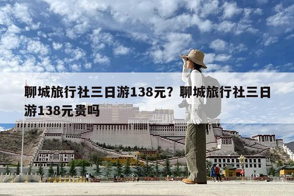 聊城旅行社三日游138元?聊城旅行社三日游138元贵吗