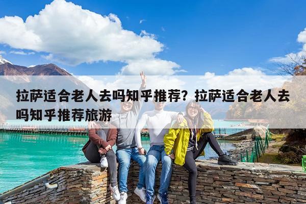 拉萨适合老人去吗知乎推荐?拉萨适合老人去吗知乎推荐旅游