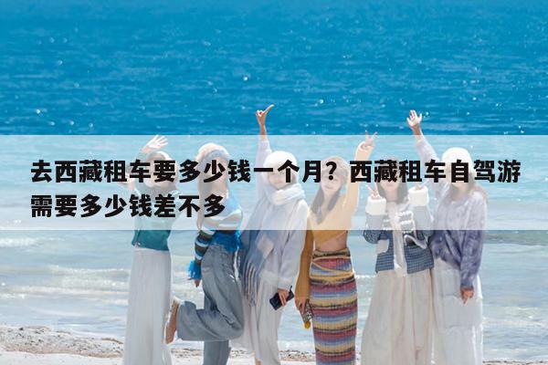 去西藏租车要多少钱一个月?西藏租车自驾游需要多少钱差不多