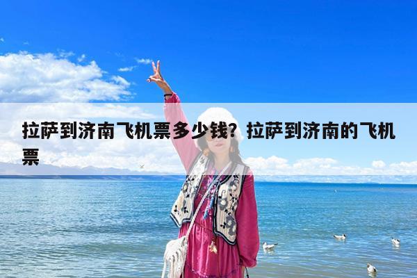 拉萨到济南飞机票多少钱?拉萨到济南的飞机票