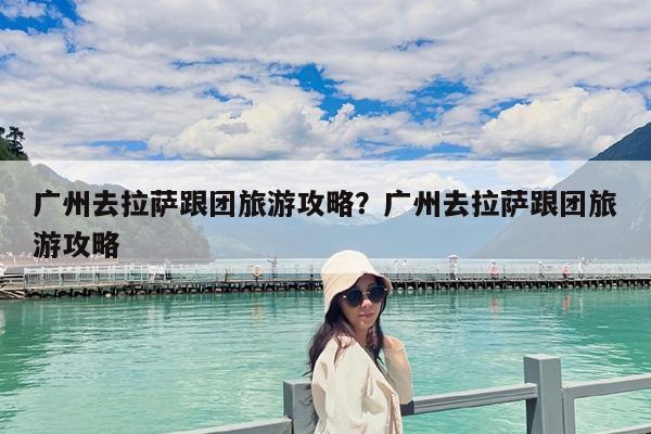 广州去拉萨跟团旅游攻略?广州去拉萨跟团旅游攻略