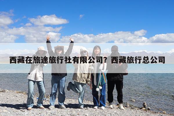 西藏在旅途旅行社有限公司?西藏旅行总公司