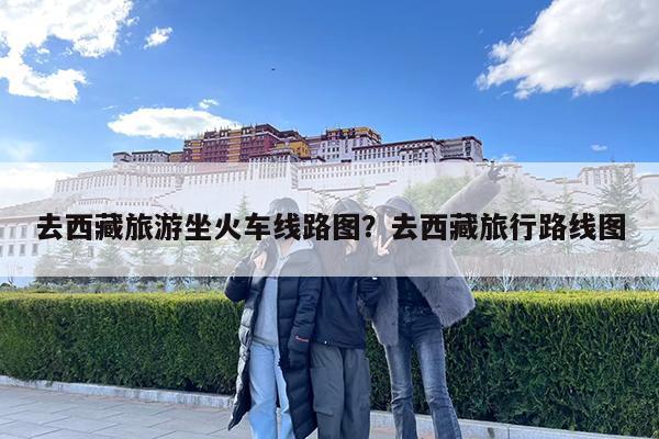 去西藏旅游坐火车线路图?去西藏旅行路线图