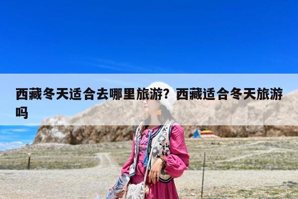 西藏冬天适合去哪里旅游?西藏适合冬天旅游吗