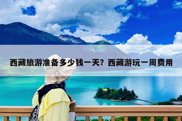 西藏旅游准备多少钱一天?西藏游玩一周费用