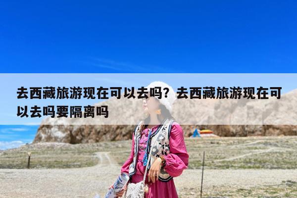 去西藏旅游现在可以去吗?去西藏旅游现在可以去吗要隔离吗