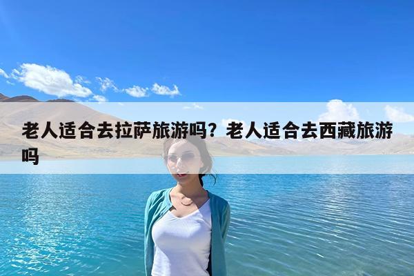 老人适合去拉萨旅游吗?老人适合去西藏旅游吗