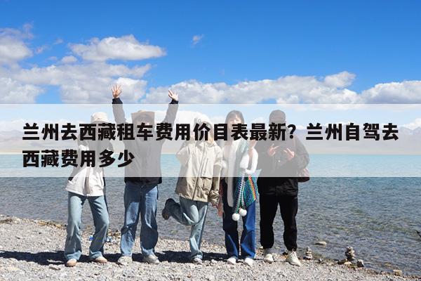 兰州去西藏租车费用价目表最新?兰州自驾去西藏费用多少