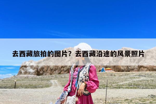 去西藏旅拍的图片?去西藏沿途的风景照片