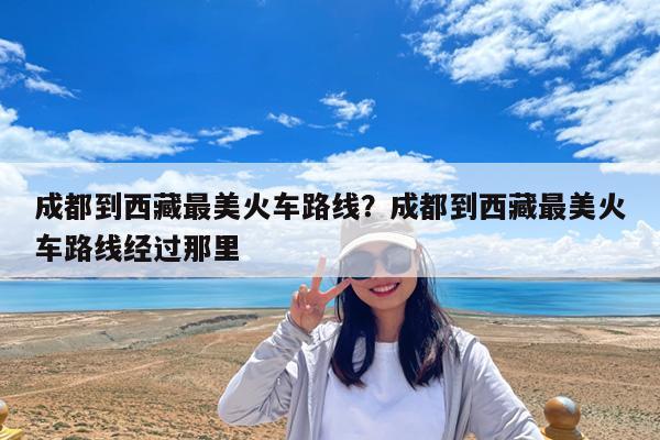 成都到西藏最美火车路线?成都到西藏最美火车路线经过那里