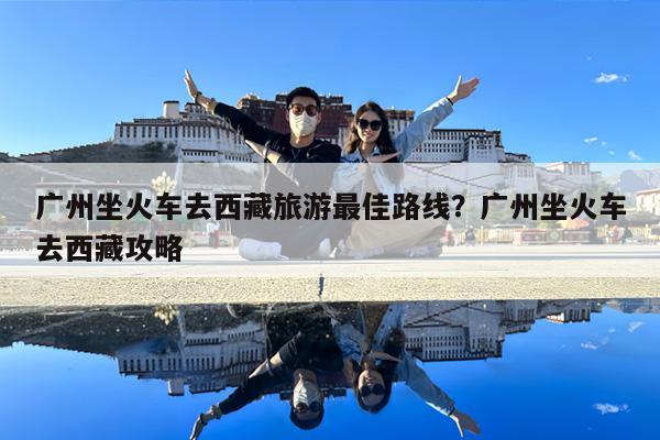 广州坐火车去西藏旅游最佳路线?广州坐火车去西藏攻略
