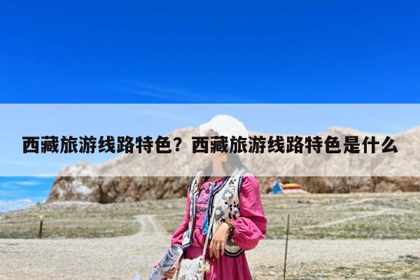 西藏旅游线路特色?西藏旅游线路特色是什么
