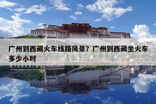 广州到西藏火车线路风景?广州到西藏坐火车多少小时