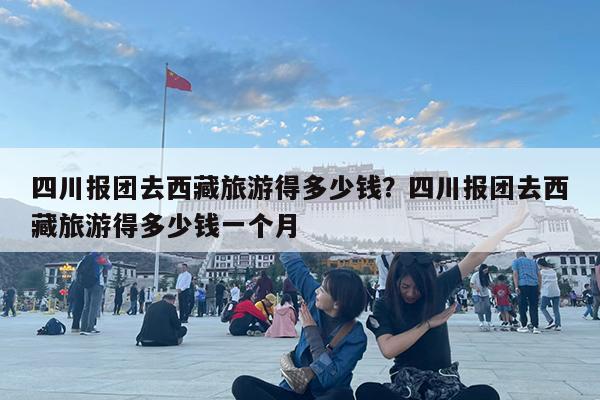 四川报团去西藏旅游得多少钱?四川报团去西藏旅游得多少钱一个月
