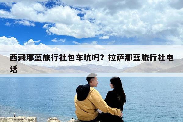 西藏那蓝旅行社包车坑吗?拉萨那蓝旅行社电话