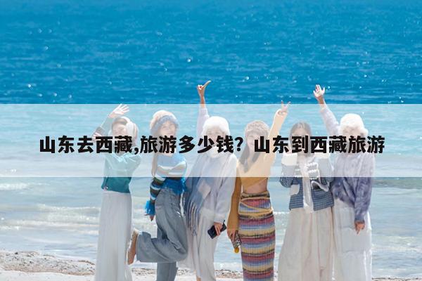 山东去西藏,旅游多少钱?山东到西藏旅游