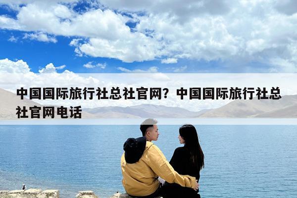 中国国际旅行社总社官网?中国国际旅行社总社官网电话