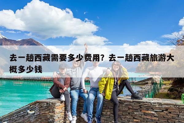 去一趟西藏需要多少费用?去一趟西藏旅游大概多少钱