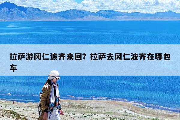 拉萨游冈仁波齐来回?拉萨去冈仁波齐在哪包车